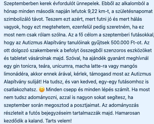 Szeptemberben kerek évfordulót ünnepelek. Ebből az alkalomból a hónap minden második napján lefutok 9,22 km-t, a születésnapomat szimbolizáló távot. Teszem ezt azért, mert futni jó és mert hálás vagyok, hogy ezt megtehetem, ezenfelül pedig szeretném, ha ez most nem csak rólam szólna. Az a fő célom a szeptemberi futásokkal, hogy az Autizmus Alapítvány tanulóinak gyűjtsek 500.000 Ft-ot. Az ott dolgozó szakemberek a befolyt összegből szenzoros eszközöket és tabletet vásárolnak majd. Szóval, ha ajándék gyanánt meghívnál egy gin tonicra, teára, unicumra, macha latte-ra vagy mangós limonádéra, akkor ennek árával, kérlek, támogasd most az Autizmus Alapítvány suliját! Ha tudsz, és van kedved, egy-egy futásomhoz is csatlakozhatsz. 😊 Minden csepp és minden lépés számít. Ha most nem tudsz adományozni, azzal is nagyon sokat segítesz, ha szeptember során megosztod a posztjaimat. Az adományozás részleteit a futós bejegyzéseim tartalmazzák majd. Hamarosan kezdődik a kaland. Tarts velem!